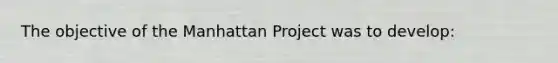 The objective of the Manhattan Project was to develop: