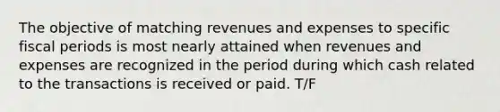 The objective of matching revenues and expenses to specific fiscal periods is most nearly attained when revenues and expenses are recognized in the period during which cash related to the transactions is received or paid. T/F