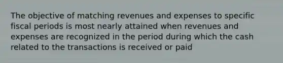 The objective of matching revenues and expenses to specific fiscal periods is most nearly attained when revenues and expenses are recognized in the period during which the cash related to the transactions is received or paid