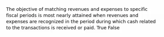 The objective of matching revenues and expenses to specific fiscal periods is most nearly attained when revenues and expenses are recognized in the period during which cash related to the transactions is received or paid. True False