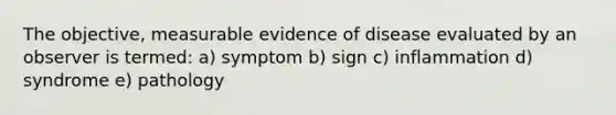 The objective, measurable evidence of disease evaluated by an observer is termed: a) symptom b) sign c) inflammation d) syndrome e) pathology