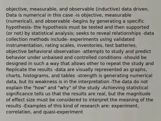 objective, measurable, and observable (inductive) data driven. Data is numerical in this case -is objective, measurable (numerical), and observable -begins by generating a specific hypothesis- the hypothesis must be tested and then supported (or not) by statistical analysis; seeks to reveal relationships -data collection methods include- experiments using validated instrumentation, rating scales, inventories, test batteries, objective behavioral observation -attempts to study and predict behavior under unbaised and controlled conditions -should be designed in such a way that allows other to repeat the study and Replicate the results -data are visually represented as graphs, charts, histograms, and tables -strength is generating numerical data, but its weakness is in the interpretation -The data do not explain the "how" and "why" of the study -Achieving statistical significance tells us that the results are real, but the magnitude of effect size must be considered to interpret the meaning of the results -Examples of this kind of research are: experiment, correlation, and quasi-experiment