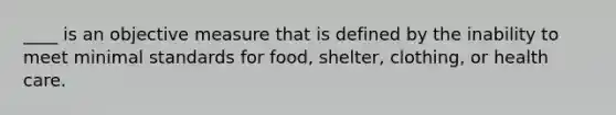 ____ is an objective measure that is defined by the inability to meet minimal standards for food, shelter, clothing, or health care.