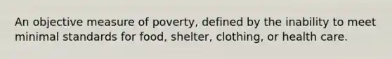 An objective measure of poverty, defined by the inability to meet minimal standards for food, shelter, clothing, or health care.