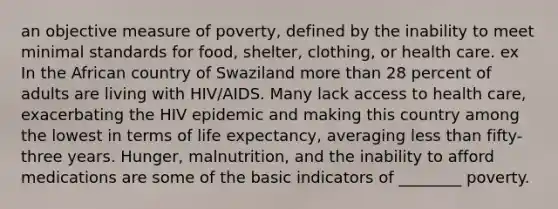 an objective measure of poverty, defined by the inability to meet minimal standards for food, shelter, clothing, or health care. ex In the African country of Swaziland more than 28 percent of adults are living with HIV/AIDS. Many lack access to health care, exacerbating the HIV epidemic and making this country among the lowest in terms of life expectancy, averaging less than fifty-three years. Hunger, malnutrition, and the inability to afford medications are some of the basic indicators of ________ poverty.