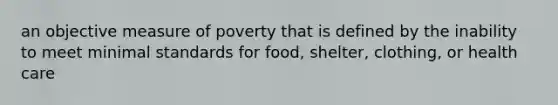 an objective measure of poverty that is defined by the inability to meet minimal standards for food, shelter, clothing, or health care