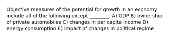 Objective measures of the potential for growth in an economy include all of the following except ________. A) GDP B) ownership of private automobiles C) changes in per capita income D) energy consumption E) impact of changes in political regime