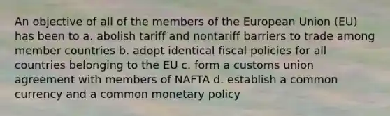 An objective of all of the members of the European Union (EU) has been to a. abolish tariff and nontariff barriers to trade among member countries b. adopt identical fiscal policies for all countries belonging to the EU c. form a customs union agreement with members of NAFTA d. establish a common currency and a common <a href='https://www.questionai.com/knowledge/kEE0G7Llsx-monetary-policy' class='anchor-knowledge'>monetary policy</a>