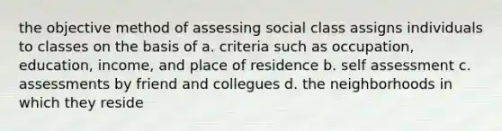 the objective method of assessing social class assigns individuals to classes on the basis of a. criteria such as occupation, education, income, and place of residence b. self assessment c. assessments by friend and collegues d. the neighborhoods in which they reside