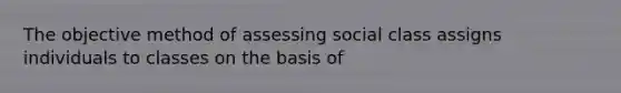 The objective method of assessing social class assigns individuals to classes on the basis of