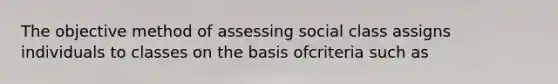 The objective method of assessing social class assigns individuals to classes on the basis ofcriteria such as