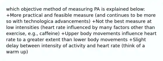 which objective method of measuring PA is explained below: +More practical and feasible measure (and continues to be more so with technologica advancements)​ +Not the best measure at low intensities (heart rate influenced by many factors other than exercise, e.g., caffeine)​ +Upper body movements influence heart rate to a greater extent than lower body movements​ +Slight delay between intensity of activity and heart rate (think of a warm up)