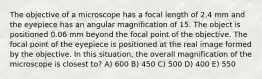 The objective of a microscope has a focal length of 2.4 mm and the eyepiece has an angular magnification of 15. The object is positioned 0.06 mm beyond the focal point of the objective. The focal point of the eyepiece is positioned at the real image formed by the objective. In this situation, the overall magnification of the microscope is closest to? A) 600 B) 450 C) 500 D) 400 E) 550