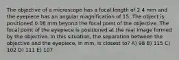 The objective of a microscope has a focal length of 2.4 mm and the eyepiece has an angular magnification of 15. The object is positioned 0.06 mm beyond the focal point of the objective. The focal point of the eyepiece is positioned at the real image formed by the objective. In this situation, the separation between the objective and the eyepiece, in mm, is closest to? A) 98 B) 115 C) 102 D) 111 E) 107