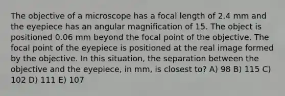 The objective of a microscope has a focal length of 2.4 mm and the eyepiece has an angular magnification of 15. The object is positioned 0.06 mm beyond the focal point of the objective. The focal point of the eyepiece is positioned at the real image formed by the objective. In this situation, the separation between the objective and the eyepiece, in mm, is closest to? A) 98 B) 115 C) 102 D) 111 E) 107