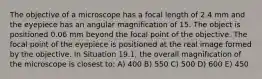 The objective of a microscope has a focal length of 2.4 mm and the eyepiece has an angular magnification of 15. The object is positioned 0.06 mm beyond the focal point of the objective. The focal point of the eyepiece is positioned at the real image formed by the objective. In Situation 19.1, the overall magnification of the microscope is closest to: A) 400 B) 550 C) 500 D) 600 E) 450