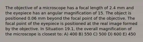 The objective of a microscope has a focal length of 2.4 mm and the eyepiece has an angular magnification of 15. The object is positioned 0.06 mm beyond the focal point of the objective. The focal point of the eyepiece is positioned at the real image formed by the objective. In Situation 19.1, the overall magnification of the microscope is closest to: A) 400 B) 550 C) 500 D) 600 E) 450