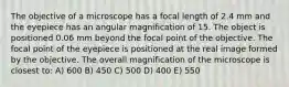 The objective of a microscope has a focal length of 2.4 mm and the eyepiece has an angular magnification of 15. The object is positioned 0.06 mm beyond the focal point of the objective. The focal point of the eyepiece is positioned at the real image formed by the objective. The overall magnification of the microscope is closest to: A) 600 B) 450 C) 500 D) 400 E) 550