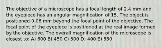 The objective of a microscope has a focal length of 2.4 mm and the eyepiece has an angular magnification of 15. The object is positioned 0.06 mm beyond the focal point of the objective. The focal point of the eyepiece is positioned at the real image formed by the objective. The overall magnification of the microscope is closest to: A) 600 B) 450 C) 500 D) 400 E) 550