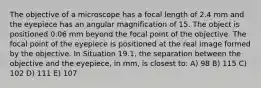 The objective of a microscope has a focal length of 2.4 mm and the eyepiece has an angular magnification of 15. The object is positioned 0.06 mm beyond the focal point of the objective. The focal point of the eyepiece is positioned at the real image formed by the objective. In Situation 19.1, the separation between the objective and the eyepiece, in mm, is closest to: A) 98 B) 115 C) 102 D) 111 E) 107