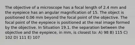 The objective of a microscope has a focal length of 2.4 mm and the eyepiece has an angular magnification of 15. The object is positioned 0.06 mm beyond the focal point of the objective. The focal point of the eyepiece is positioned at the real image formed by the objective. In Situation 19.1, the separation between the objective and the eyepiece, in mm, is closest to: A) 98 B) 115 C) 102 D) 111 E) 107