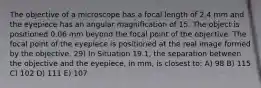 The objective of a microscope has a focal length of 2.4 mm and the eyepiece has an angular magnification of 15. The object is positioned 0.06 mm beyond the focal point of the objective. The focal point of the eyepiece is positioned at the real image formed by the objective. 29) In Situation 19.1, the separation between the objective and the eyepiece, in mm, is closest to: A) 98 B) 115 C) 102 D) 111 E) 107