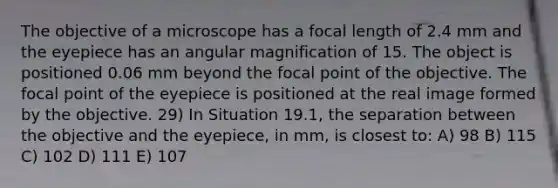 The objective of a microscope has a focal length of 2.4 mm and the eyepiece has an angular magnification of 15. The object is positioned 0.06 mm beyond the focal point of the objective. The focal point of the eyepiece is positioned at the real image formed by the objective. 29) In Situation 19.1, the separation between the objective and the eyepiece, in mm, is closest to: A) 98 B) 115 C) 102 D) 111 E) 107