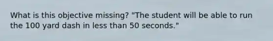 What is this objective missing? "The student will be able to run the 100 yard dash in less than 50 seconds."