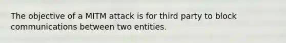 The objective of a MITM attack is for third party to block communications between two entities.