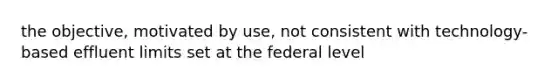 the objective, motivated by use, not consistent with technology-based effluent limits set at the federal level