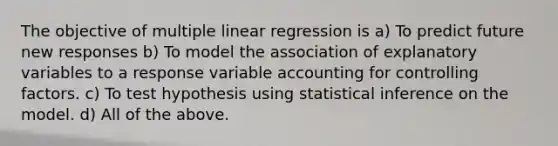 The objective of multiple linear regression is a) To predict future new responses b) To model the association of explanatory variables to a response variable accounting for controlling factors. c) To test hypothesis using statistical inference on the model. d) All of the above.