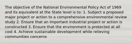 The objective of the National Environmental Policy Act of 1969 and its equivalent at the State level is to: 1. Subject a proposed major project or action to a comprehensive environmental review study 2. Ensure that an important industrial project or action is constructed 3. Ensure that the environment is protected at all cost 4. Achieve sustainable development while relieving communities concerns