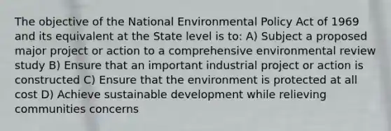 The objective of the National Environmental Policy Act of 1969 and its equivalent at the State level is to: A) Subject a proposed major project or action to a comprehensive environmental review study B) Ensure that an important industrial project or action is constructed C) Ensure that the environment is protected at all cost D) Achieve sustainable development while relieving communities concerns