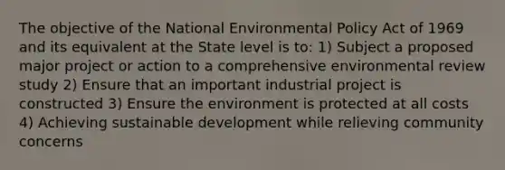 The objective of the National Environmental Policy Act of 1969 and its equivalent at the State level is to: 1) Subject a proposed major project or action to a comprehensive environmental review study 2) Ensure that an important industrial project is constructed 3) Ensure the environment is protected at all costs 4) Achieving sustainable development while relieving community concerns