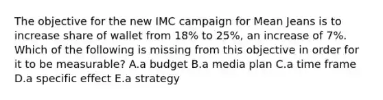 The objective for the new IMC campaign for Mean Jeans is to increase share of wallet from 18% to 25%, an increase of 7%. Which of the following is missing from this objective in order for it to be measurable? A.a budget B.a media plan C.a time frame D.a specific effect E.a strategy