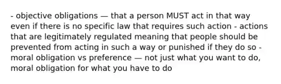 - objective obligations — that a person MUST act in that way even if there is no specific law that requires such action - actions that are legitimately regulated meaning that people should be prevented from acting in such a way or punished if they do so - moral obligation vs preference — not just what you want to do, moral obligation for what you have to do