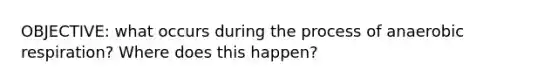 OBJECTIVE: what occurs during the process of anaerobic respiration? Where does this happen?