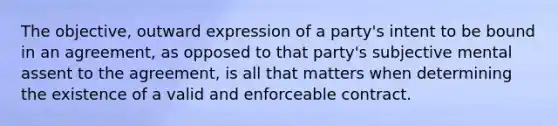 The objective, outward expression of a party's intent to be bound in an agreement, as opposed to that party's subjective mental assent to the agreement, is all that matters when determining the existence of a valid and enforceable contract.