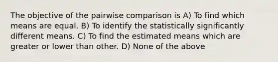 The objective of the pairwise comparison is A) To find which means are equal. B) To identify the statistically significantly different means. C) To find the estimated means which are greater or lower than other. D) None of the above