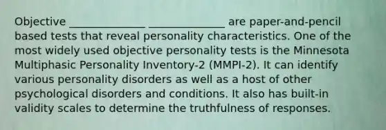 Objective ______________ ______________ are paper-and-pencil based tests that reveal personality characteristics. One of the most widely used objective personality tests is the Minnesota Multiphasic Personality Inventory-2 (MMPI-2). It can identify various personality disorders as well as a host of other psychological disorders and conditions. It also has built-in validity scales to determine the truthfulness of responses.