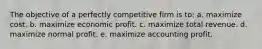 The objective of a perfectly competitive firm is to: a. maximize cost. b. maximize economic profit. c. maximize total revenue. d. maximize normal profit. e. maximize accounting profit.