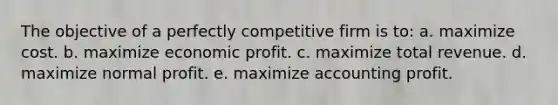 The objective of a perfectly competitive firm is to: a. maximize cost. b. maximize economic profit. c. maximize total revenue. d. maximize normal profit. e. maximize accounting profit.