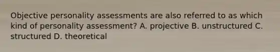 Objective personality assessments are also referred to as which kind of personality assessment? A. projective B. unstructured C. structured D. theoretical