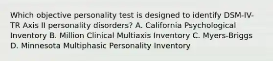 Which objective personality test is designed to identify DSM-IV-TR Axis II personality disorders? A. California Psychological Inventory B. Million Clinical Multiaxis Inventory C. Myers-Briggs D. Minnesota Multiphasic Personality Inventory