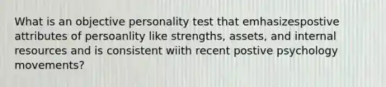 What is an objective personality test that emhasizespostive attributes of persoanlity like strengths, assets, and internal resources and is consistent wiith recent postive psychology movements?