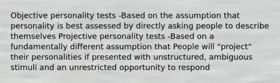 Objective personality tests -Based on the assumption that personality is best assessed by directly asking people to describe themselves Projective personality tests -Based on a fundamentally different assumption that People will "project" their personalities if presented with unstructured, ambiguous stimuli and an unrestricted opportunity to respond