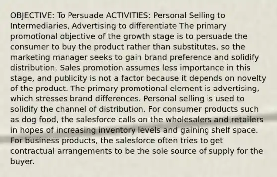 OBJECTIVE: To Persuade ACTIVITIES: Personal Selling to Intermediaries, Advertising to differentiate The primary promotional objective of the growth stage is to persuade the consumer to buy the product rather than substitutes, so the marketing manager seeks to gain brand preference and solidify distribution. Sales promotion assumes less importance in this stage, and publicity is not a factor because it depends on novelty of the product. The primary promotional element is advertising, which stresses brand differences. Personal selling is used to solidify the channel of distribution. For consumer products such as dog food, the salesforce calls on the wholesalers and retailers in hopes of increasing inventory levels and gaining shelf space. For business products, the salesforce often tries to get contractual arrangements to be the sole source of supply for the buyer.