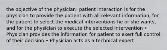 the objective of the physician- patient interaction is for the physician to provide the patient with all relevant information, for the patient to select the medical interventions he or she wants, and for the physician to execute the selected intervention • Physician provides the information for patient to exert full control of their decision • Physician acts as a technical expert