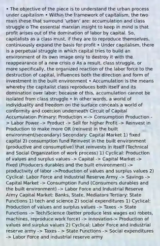 • The objective of the piece is to understand the urban process under capitalism • Within the framework of capitalism, the two main these that surround 'urban' are: accumulation and class struggle o The essential marxian insight to keep in mind is that profit arises out of the domination of labor by capital. So, capitalists as a class must, if they are to reproduce themselves, continuously expand the basis for profit • Under capitalism, there is a perpetual struggle in which capital tries to build an environment of its own image only to destroy it with the reappearance of a new crisis o As a result, class struggle, or more specifically, the organized reaction of the labor force to the destruction of capital, influences both the direction and form of investment in the built environment • Accumulation is the means whereby the capitalist class reproduces both itself and its domination over labor; because of this, accumulation cannot be isolated from class struggle • In other words, a world of individuality and freedom on the surface conceals a world of conformity and coercion underneath Circuit of Capital Accumulation Primary: Production Consumption Production -> Labor Power -> Product -> Sell for higher Profit -> Reinvest in Production to make more OR (reinvest in the built environment/secondary) Secondary: Capital Market 1) fixed capital 2) consumption fund Reinvest in the built environment (productive and consumptive) that reinvests in itself (Technical and Social Organization of work process) 1) Cyclical: Production of values and surplus values -> Capital -> Capital Market -> Fixed (Producers durables and the built environment) -> productivity of labor ->Production of values and surplus values 2) Cyclical: Labor Force and Industrial Reserve Army -> Savings -> Capital Market -> Consumption Fund (Consumers durables and the built environment) -> Labor Force and Industrial Reserve Army Capital Market: Banks, State, Mediators Tertiary: State Functions 1) tech and science 2) social expenditures 1) Cyclical: Production of values and surplus values -> Taxes -> State Functions -> Tech/Science (better produce less wages ex) robots, machines, reproduce work force) -> innovation-> Production of values and surplus values 2) Cyclical: Labor Force and industrial reserve army -> Taxes - > State Functions -> Social expenditures -> Labor Force and industrial reserve army