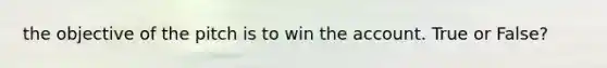 the objective of the pitch is to win the account. True or False?